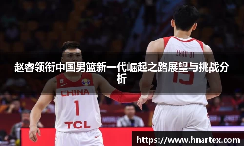 赵睿领衔中国男篮新一代崛起之路展望与挑战分析